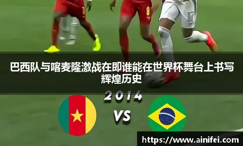 巴西队与喀麦隆激战在即谁能在世界杯舞台上书写辉煌历史