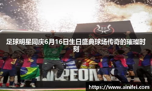 足球明星同庆6月16日生日盛典球场传奇的璀璨时刻